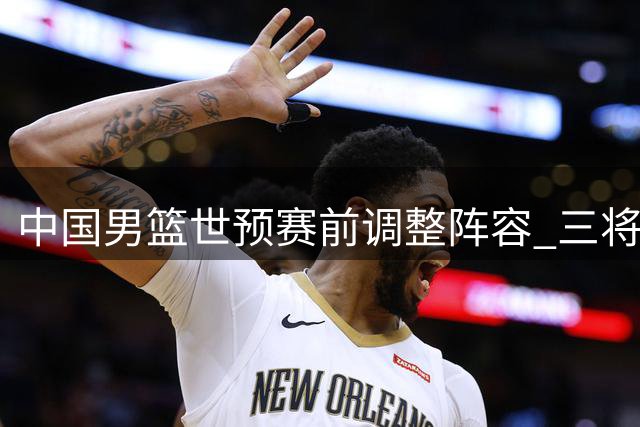 中国男篮世预赛前调整阵容 三将离队周琦赵睿仍缺席
