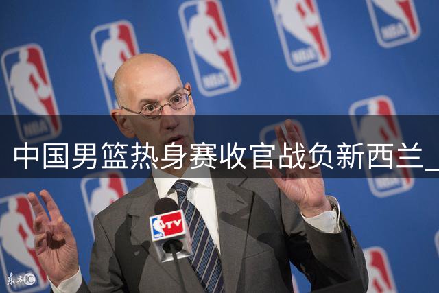 中国男篮热身赛收官战负新西兰 篮板劣势与进攻乏力成致命伤