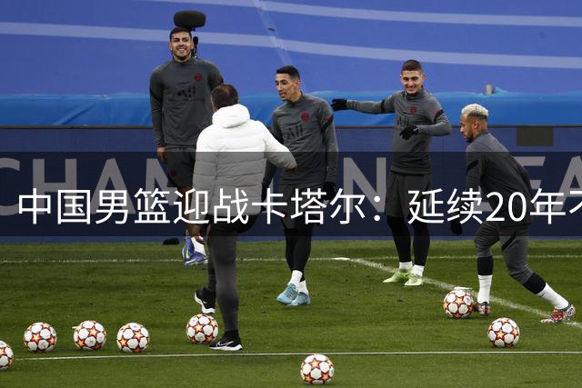 中国男篮迎战卡塔尔：延续20年不败神话成关键考验