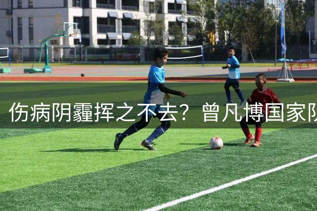 伤病阴霾挥之不去？曾凡博国家队之路再受阻
