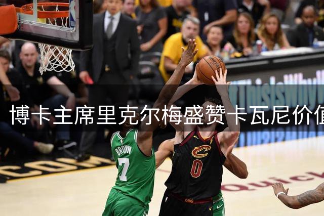 博卡主席里克尔梅盛赞卡瓦尼价值 揭秘球队重组战略与青训布局