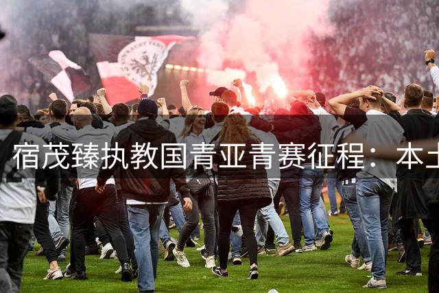 宿茂臻执教国青亚青赛征程：本土作战的高开低走