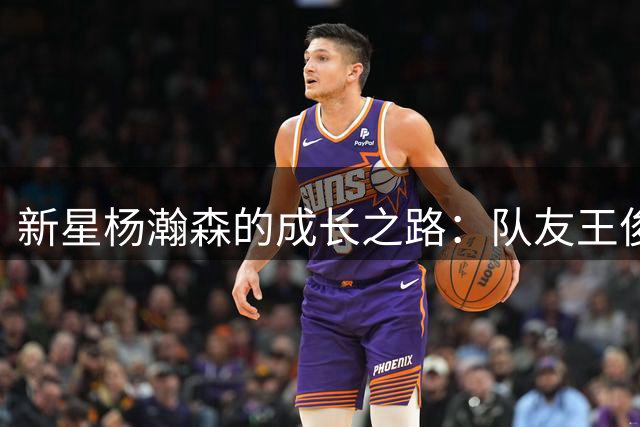 新星杨瀚森的成长之路：队友王俊杰谈其职业态度