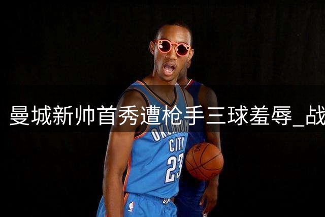 曼城新帅首秀遭枪手三球羞辱 战术混乱暴露隐患