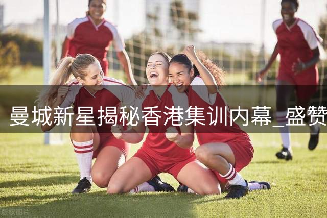 曼城新星揭秘香港集训内幕 盛赞青训体系与国米热身价值