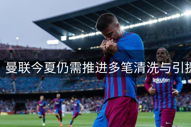 曼联今夏仍需推进多笔清洗与引援，卡里克体系补强进入关键期