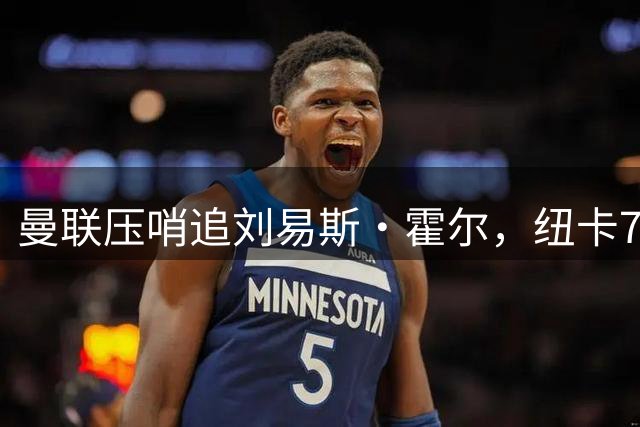 曼联压哨追刘易斯·霍尔，纽卡7000万镑标价成交易最大阻力