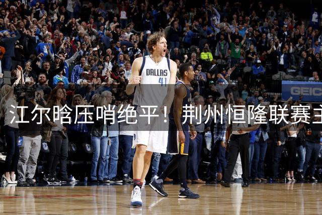 江尔晗压哨绝平！荆州恒隆联赛主场2-2战平孝感