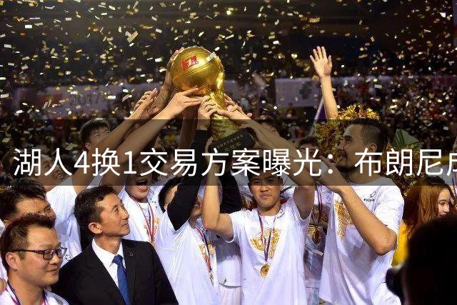 湖人4换1交易方案曝光：布朗尼成筹码换取独行侠锋线悍将