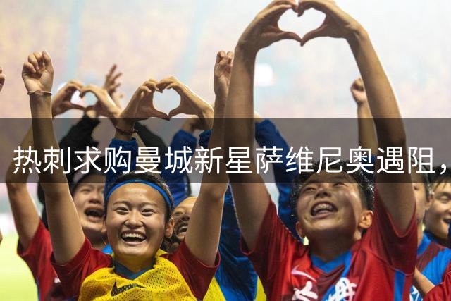 热刺求购曼城新星萨维尼奥遇阻，转会谈判陷入价格拉锯战