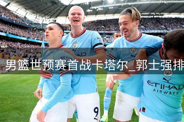 男篮世预赛首战卡塔尔 郭士强排兵布阵引关注 CCTV5将直播