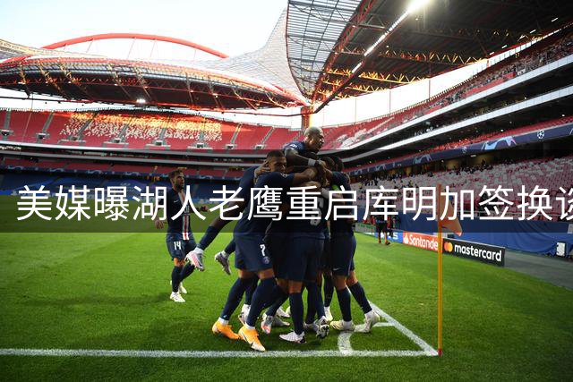 美媒曝湖人老鹰重启库明加签换谈判 选秀权或成交易关键