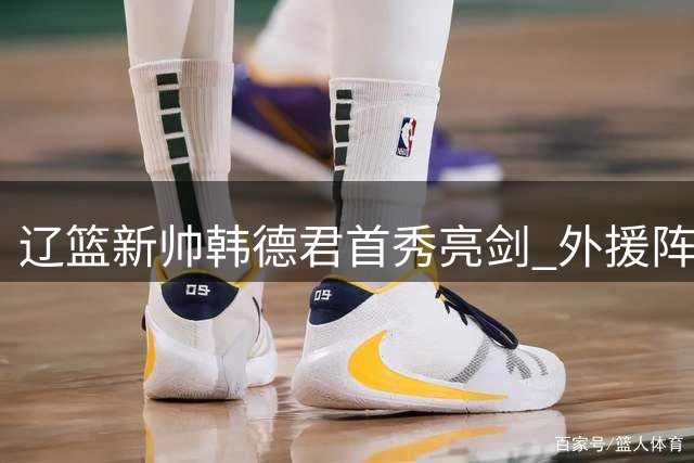 辽篮新帅韩德君首秀亮剑 外援阵容大换血引热议