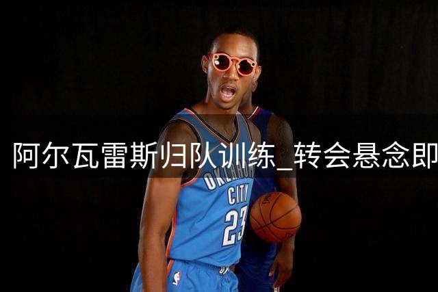 阿尔瓦雷斯归队训练 转会悬念即将揭晓