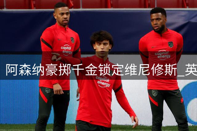 阿森纳豪掷千金锁定维尼修斯 英超卫冕之路再添砝码