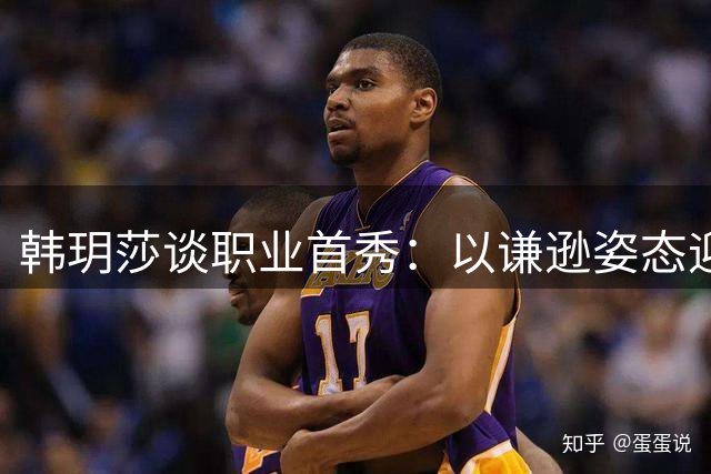 韩玥莎谈职业首秀：以谦逊姿态迎接挑战 专注为团队贡献力量
