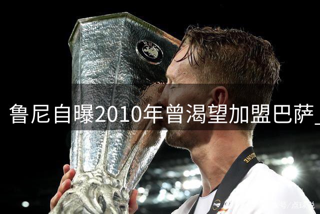鲁尼自曝2010年曾渴望加盟巴萨 经济因素成转会阻碍