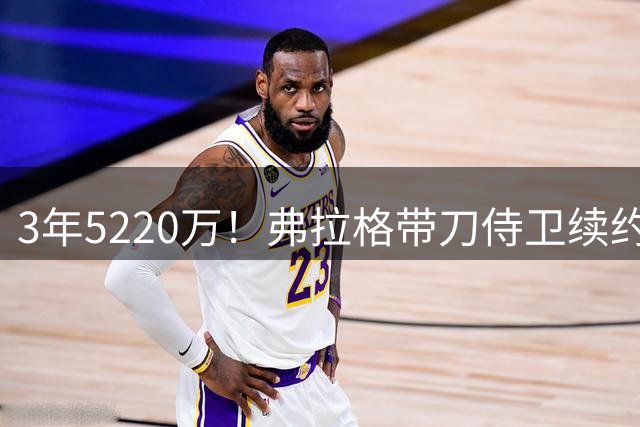 3年5220万！弗拉格带刀侍卫续约，3状元+8个高手，季后赛稳了