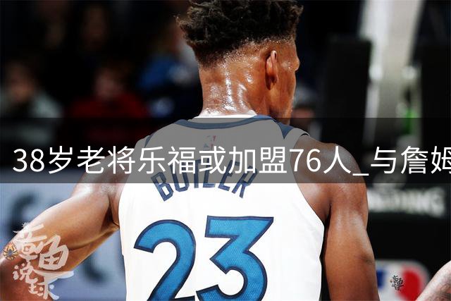 38岁老将乐福或加盟76人 与詹姆斯再续前缘能否成行？
