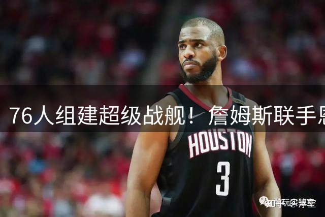 76人组建超级战舰！詹姆斯联手恩比德 波普或成最后拼图
