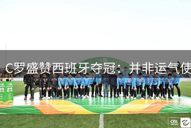 C罗盛赞西班牙夺冠：并非运气使然，团队协作与体系是关键