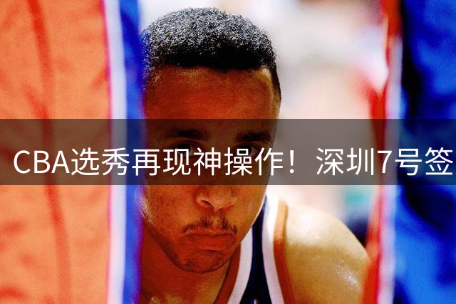 CBA选秀再现神操作！深圳7号签弃权背后暗藏玄机
