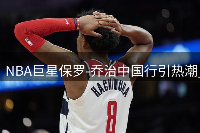 NBA巨星保罗-乔治中国行引热潮 球迷直呼"太炸了