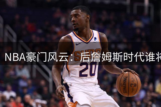NBA豪门风云：后詹姆斯时代谁将掀起转会风暴？