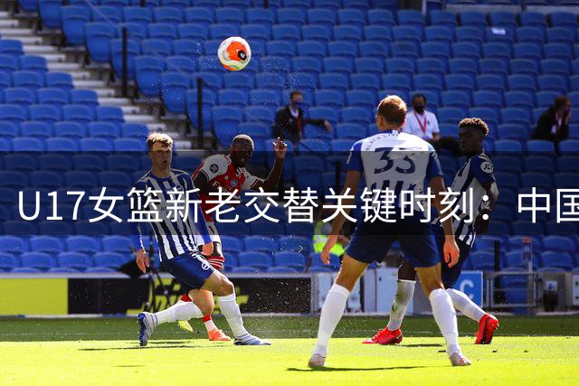 U17女篮新老交替关键时刻：中国队世界杯第六背后的青训启示